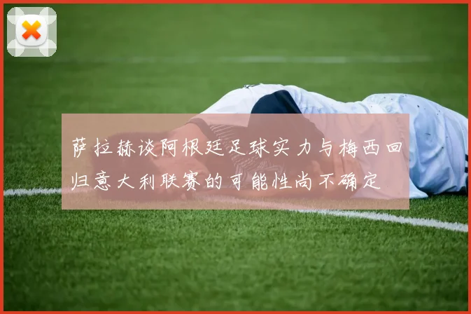 萨拉赫谈阿根廷足球实力与梅西回归意大利联赛的可能性尚不确定