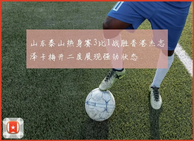 山东泰山热身赛3比1战胜香港杰志泽卡梅开二度展现强劲状态