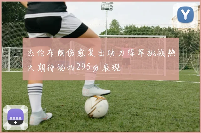 杰伦布朗伤愈复出助力绿军挑战热火期待场均295分表现