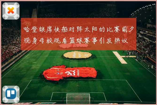 哈登缺席快船对阵太阳的比赛前夕现身母校观看篮球赛事引发热议