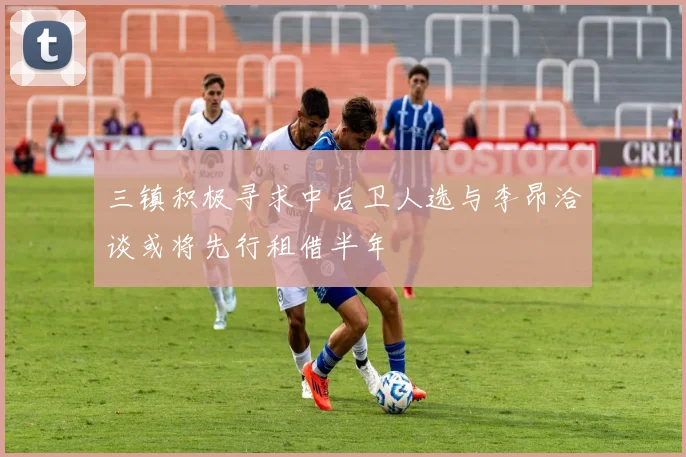 三镇积极寻求中后卫人选与李昂洽谈或将先行租借半年