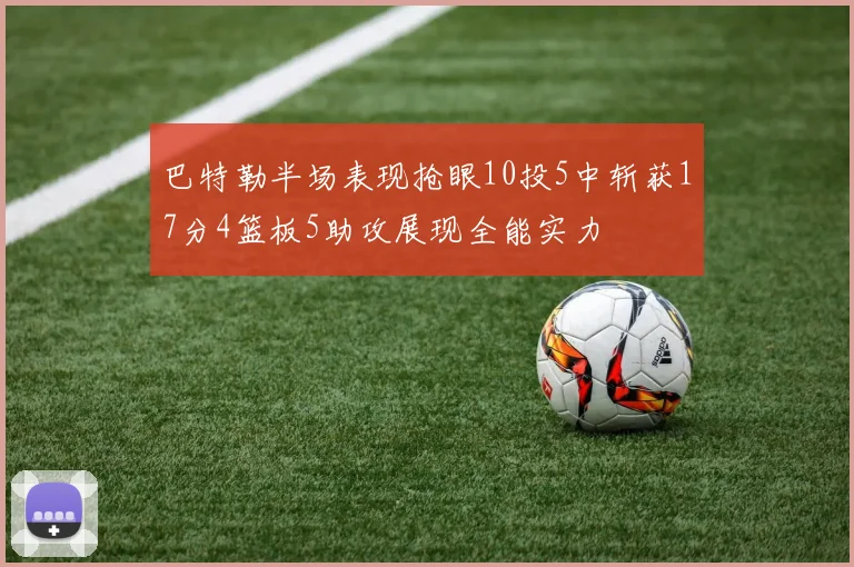 巴特勒半场表现抢眼10投5中斩获17分4篮板5助攻展现全能实力