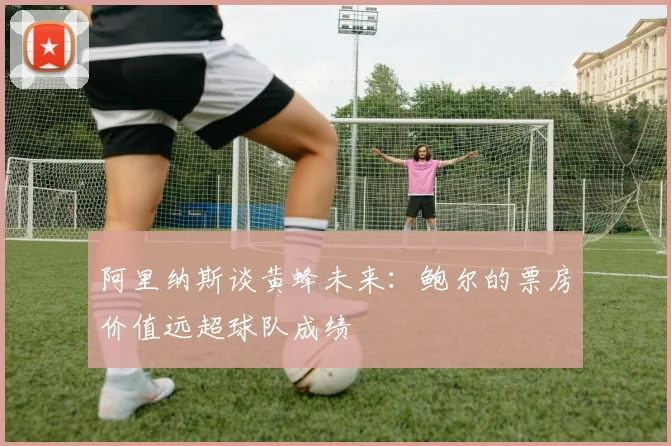 阿里纳斯谈黄蜂未来：鲍尔的票房价值远超球队成绩