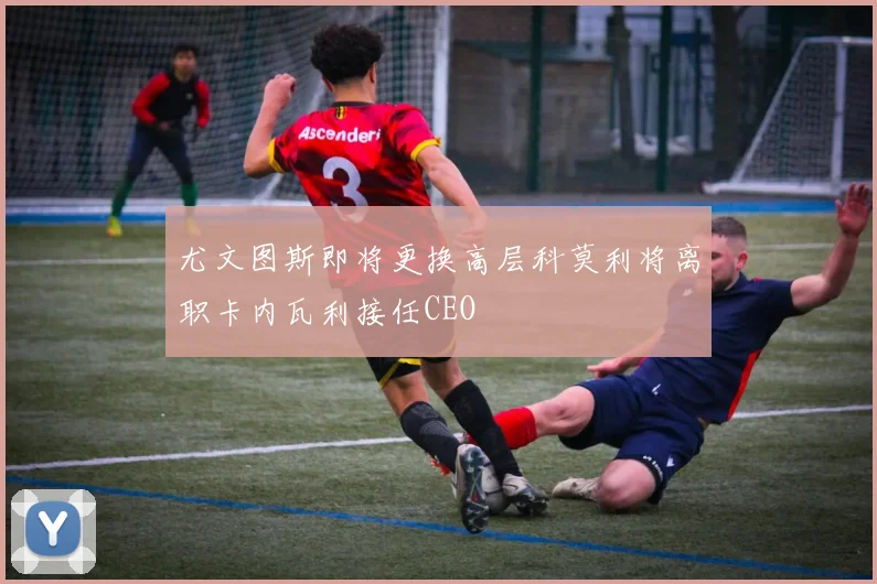 尤文图斯即将更换高层科莫利将离职卡内瓦利接任CEO
