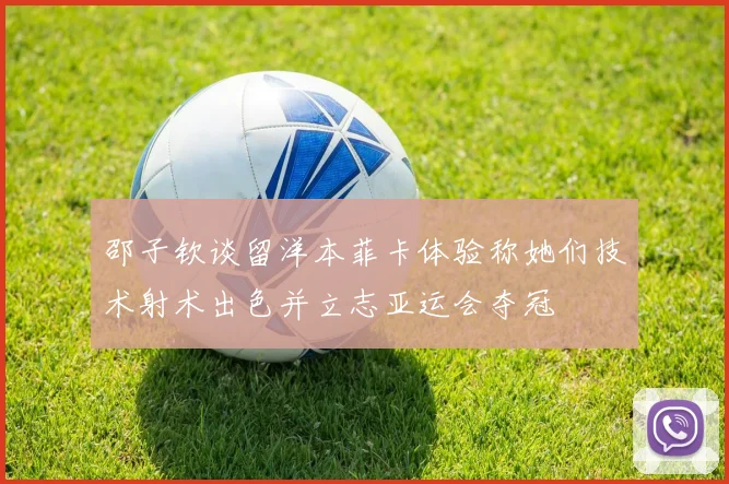 邵子钦谈留洋本菲卡体验称她们技术射术出色并立志亚运会夺冠