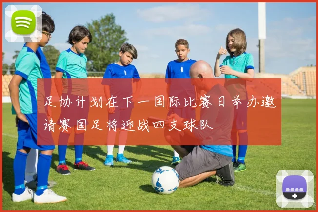 足协计划在下一国际比赛日举办邀请赛国足将迎战四支球队