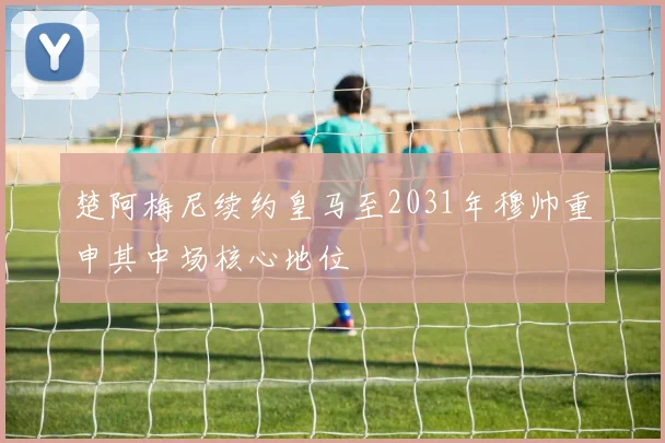楚阿梅尼续约皇马至2031年穆帅重申其中场核心地位