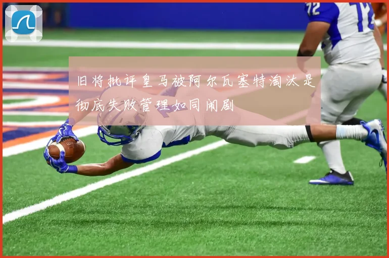 旧将批评皇马被阿尔瓦塞特淘汰是彻底失败管理如同闹剧