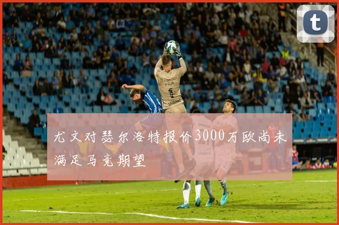 尤文对瑟尔洛特报价3000万欧尚未满足马竞期望