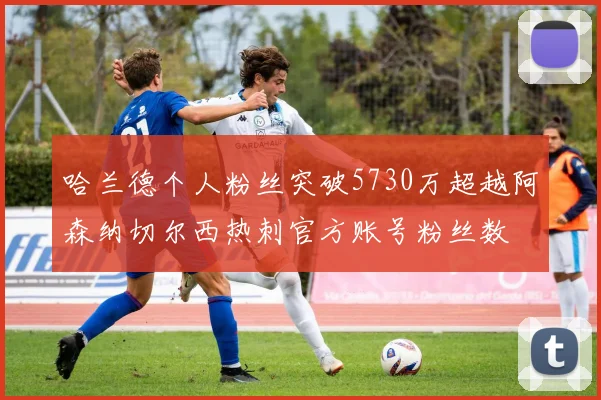 哈兰德个人粉丝突破5730万超越阿森纳切尔西热刺官方账号粉丝数