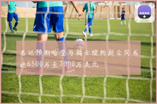 名记预测哈登与骑士续约新合同或达6500万至7000万美元