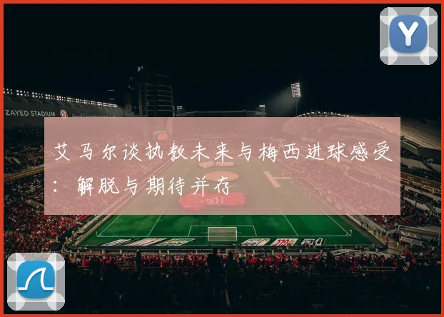艾马尔谈执教未来与梅西进球感受：解脱与期待并存