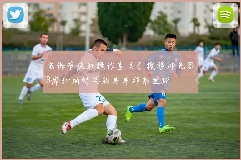 老佛爷疯狂操作皇马引援穆帅免签B席科纳特再购库库邓弗里斯