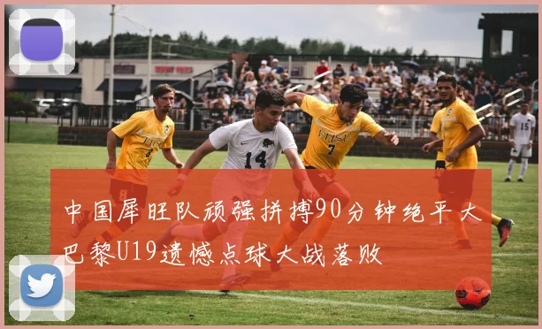 中国犀旺队顽强拼搏90分钟绝平大巴黎U19遗憾点球大战落败