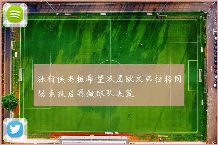 独行侠老板希望浓眉欧文弗拉格同场竞技后再做球队决策