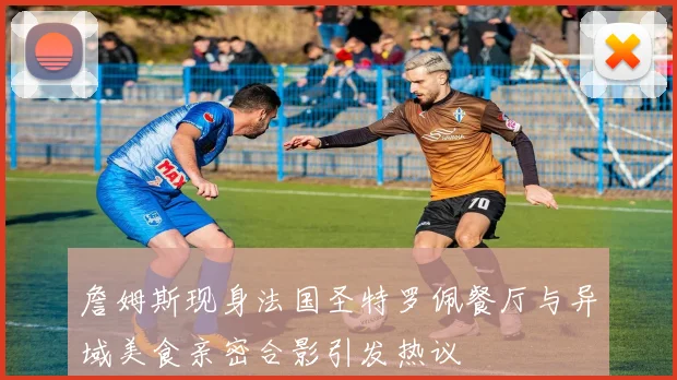 詹姆斯现身法国圣特罗佩餐厅与异域美食亲密合影引发热议