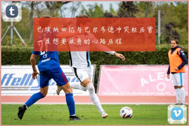 巴埃纳回忆与巴尔韦德冲突经历曾一度想要放弃的心路历程