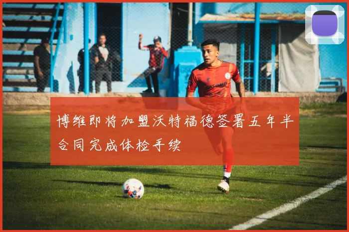 博维即将加盟沃特福德签署五年半合同完成体检手续