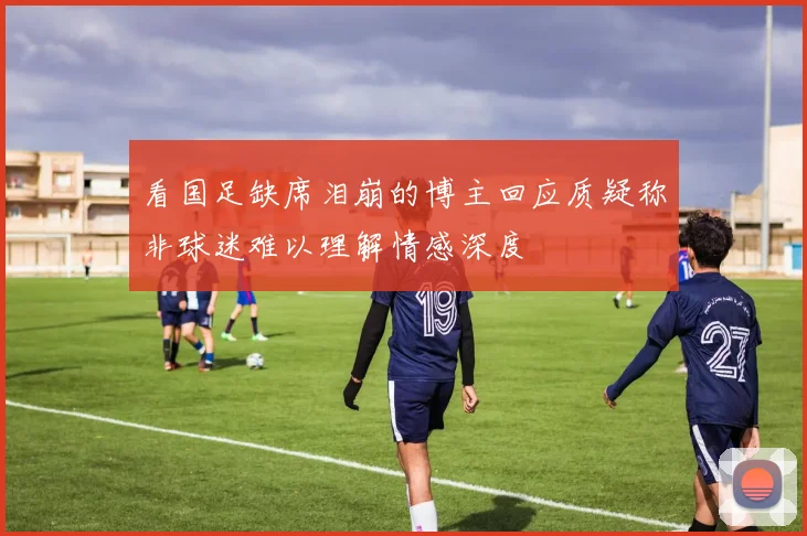 看国足缺席泪崩的博主回应质疑称非球迷难以理解情感深度