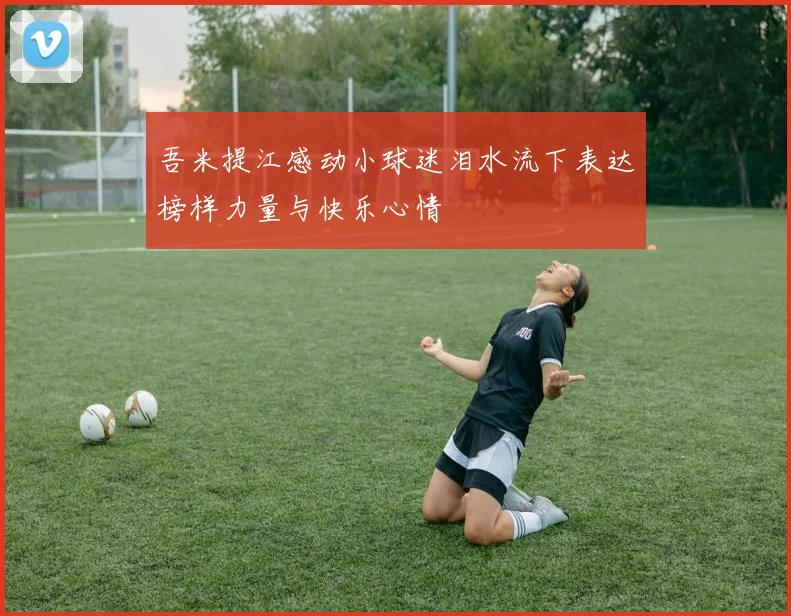 吾米提江感动小球迷泪水流下表达榜样力量与快乐心情