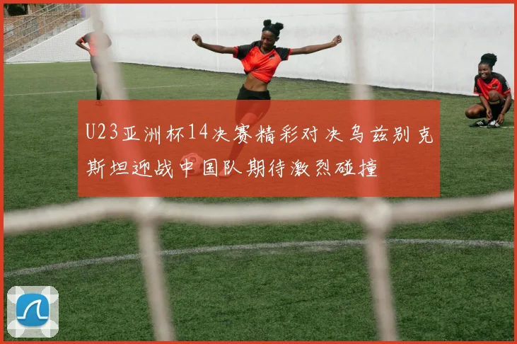 U23亚洲杯14决赛精彩对决乌兹别克斯坦迎战中国队期待激烈碰撞
