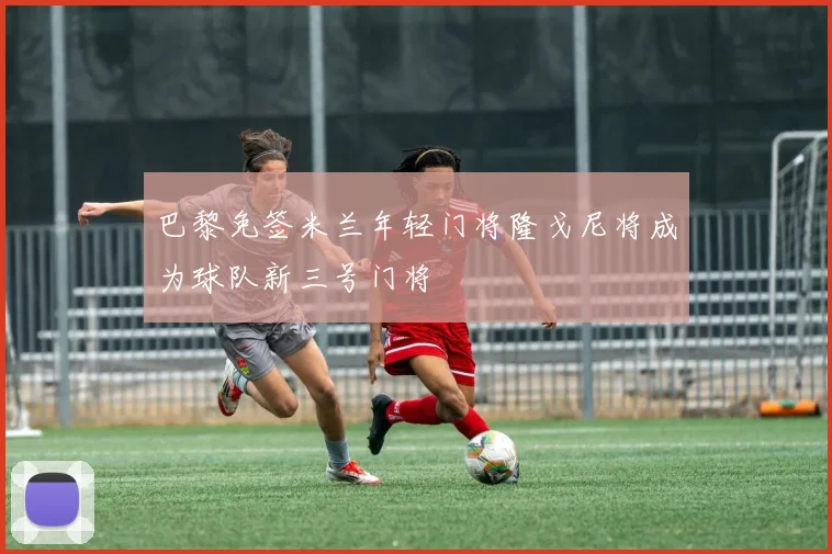 巴黎免签米兰年轻门将隆戈尼将成为球队新三号门将