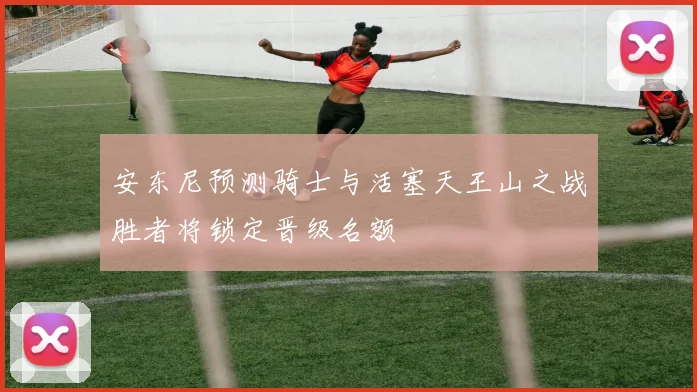 安东尼预测骑士与活塞天王山之战胜者将锁定晋级名额