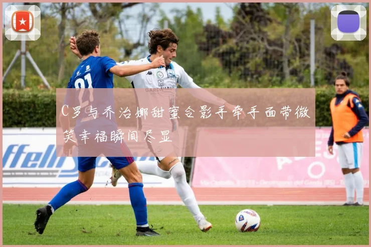 C罗与乔治娜甜蜜合影手牵手面带微笑幸福瞬间尽显